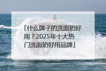 什么牌子的洗面奶好用？2025年十大热门洗面奶好用品牌