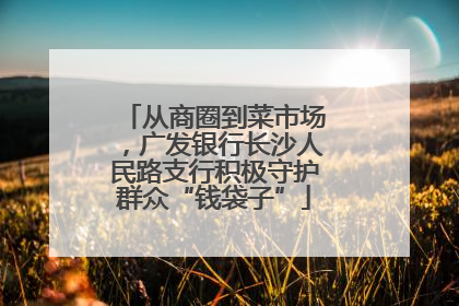 从商圈到菜市场，广发银行长沙人民路支行积极守护群众“钱袋子”