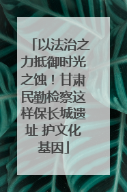 以法治之力抵御时光之蚀！甘肃民勤检察这样保长城遗址 护文化基因