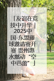 友谊在竞技中升华｜2025中国-东盟藤球邀请赛开赛 贵州惠水燃动“空中芭蕾”