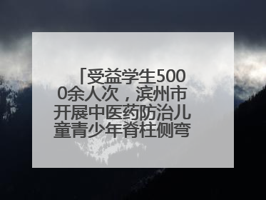 受益学生5000余人次，滨州市开展中医药防治儿童青少年脊柱侧弯系列活动