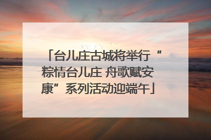 台儿庄古城将举行“粽情台儿庄 舟歌赋安康”系列活动迎端午