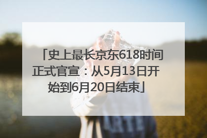史上最长京东618时间正式官宣：从5月13日开始到6月20日结束