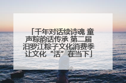 千年对话续诗魂 童声粽韵话传承 第二届汨罗江粽子文化消费季让文化“活”在当下