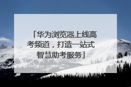 华为浏览器上线高考频道，打造一站式智慧助考服务