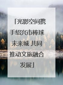 光影空间携手绍兴市棒球未来城 共同推动文旅融合发展