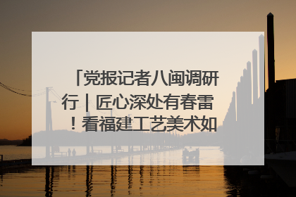 党报记者八闽调研行｜匠心深处有春雷！看福建工艺美术如何创新表达