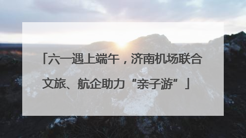 六一遇上端午，济南机场联合文旅、航企助力“亲子游”