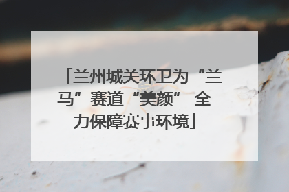兰州城关环卫为“兰马”赛道“美颜” 全力保障赛事环境