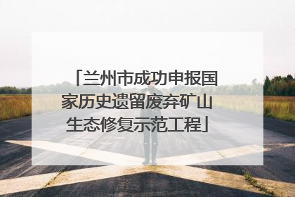 兰州市成功申报国家历史遗留废弃矿山生态修复示范工程