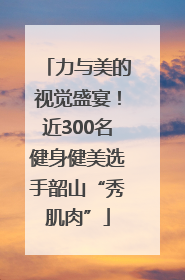 力与美的视觉盛宴！近300名健身健美选手韶山“秀肌肉”