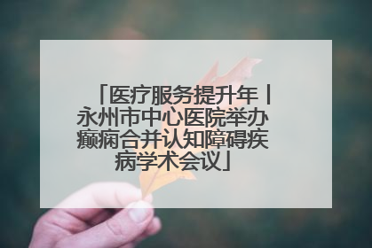 医疗服务提升年丨永州市中心医院举办癫痫合并认知障碍疾病学术会议