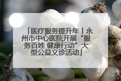 医疗服务提升年丨永州市中心医院开展“服务百姓 健康行动”大型公益义诊活动