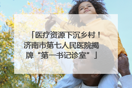 医疗资源下沉乡村！济南市第七人民医院揭牌“第一书记诊室”