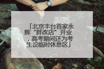 北京丰台首家永辉“胖改店”开业，高考期间还为考生设临时休息区