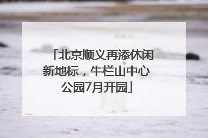 北京顺义再添休闲新地标，牛栏山中心公园7月开园