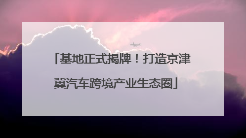 基地正式揭牌！打造京津冀汽车跨境产业生态圈