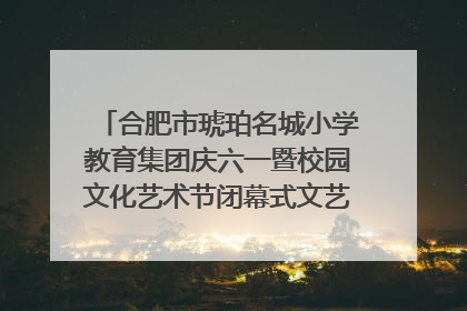 合肥市琥珀名城小学教育集团庆六一暨校园文化艺术节闭幕式文艺汇演圆满举行