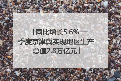 同比增长5.6% 一季度京津冀实现地区生产总值2.8万亿元