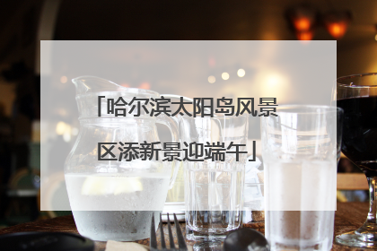 哈尔滨太阳岛风景区添新景迎端午