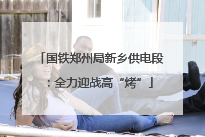 国铁郑州局新乡供电段：全力迎战高“烤”