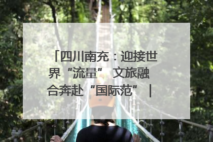 四川南充：迎接世界“流量” 文旅融合奔赴“国际范”｜话锦绣·说安逸