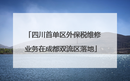 四川首单区外保税维修业务在成都双流区落地