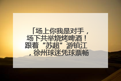 场上你我是对手，场下共举烧烤啤酒！跟着“苏超”游镇江，徐州球迷凭球票畅游名山胜景