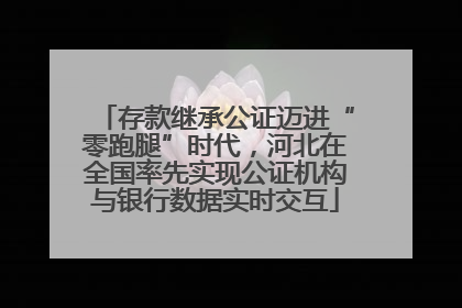 存款继承公证迈进“零跑腿”时代，河北在全国率先实现公证机构与银行数据实时交互