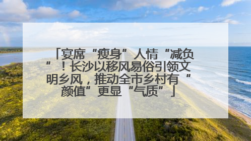 宴席“瘦身”人情“减负”！长沙以移风易俗引领文明乡风，推动全市乡村有“颜值”更显“气质”
