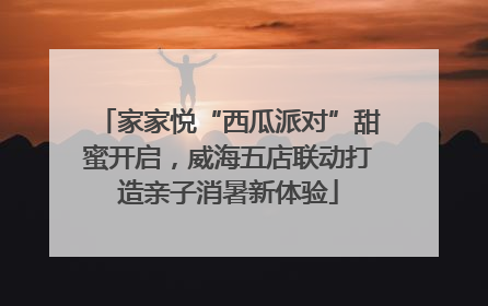 家家悦“西瓜派对”甜蜜开启，威海五店联动打造亲子消暑新体验