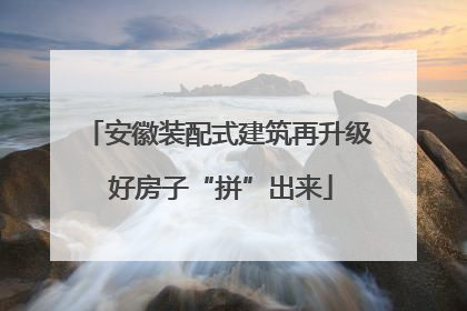 安徽装配式建筑再升级 好房子“拼”出来