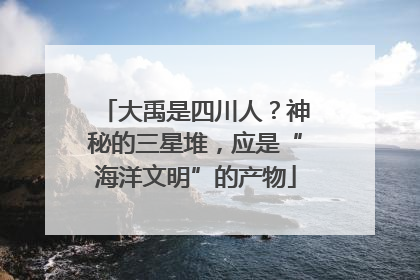 大禹是四川人？神秘的三星堆，应是“海洋文明”的产物