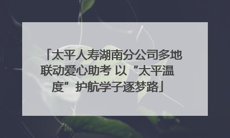 太平人寿湖南分公司多地联动爱心助考 以“太平温度”护航学子逐梦路