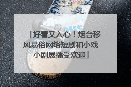 好看又入心！烟台移风易俗网络短剧和小戏小剧展播受欢迎