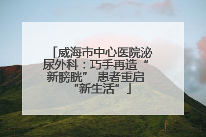 威海市中心医院泌尿外科：巧手再造“新膀胱” 患者重启“新生活”