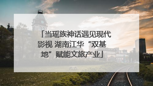 当瑶族神话遇见现代影视 湖南江华“双基地”赋能文旅产业