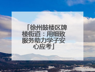 徐州鼓楼区牌楼街道：用细致服务助力学子安心应考