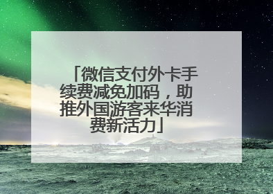 微信支付外卡手续费减免加码，助推外国游客来华消费新活力