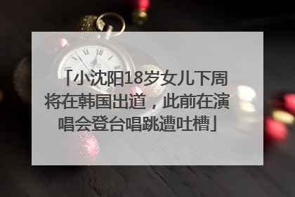 小沈阳18岁女儿下周将在韩国出道，此前在演唱会登台唱跳遭吐槽