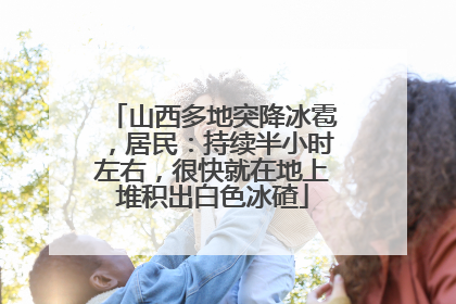 山西多地突降冰雹，居民：持续半小时左右，很快就在地上堆积出白色冰碴