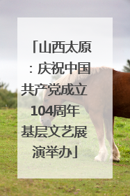 山西太原：庆祝中国共产党成立104周年基层文艺展演举办