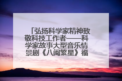 弘扬科学家精神致敬科技工作者——科学家故事大型音乐情景剧《八闽繁星》福州首演侧记