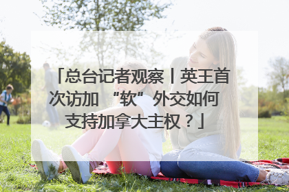 总台记者观察丨英王首次访加 “软”外交如何支持加拿大主权？