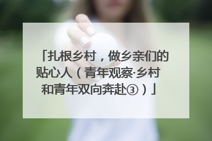 扎根乡村，做乡亲们的贴心人（青年观察·乡村和青年双向奔赴③）