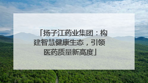 扬子江药业集团：构建智慧健康生态，引领医药质量新高度