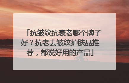 抗皱纹抗衰老哪个牌子好？抗老去皱纹护肤品推荐，都说好用的产品
