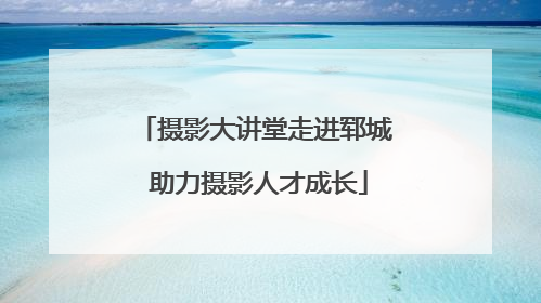 摄影大讲堂走进郓城 助力摄影人才成长