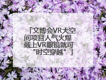 文博会VR大空间项目人气火爆 戴上VR眼镜就可“时空穿越”