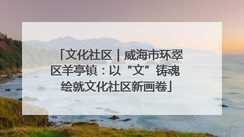 文化社区｜威海市环翠区羊亭镇：以“文”铸魂 绘就文化社区新画卷